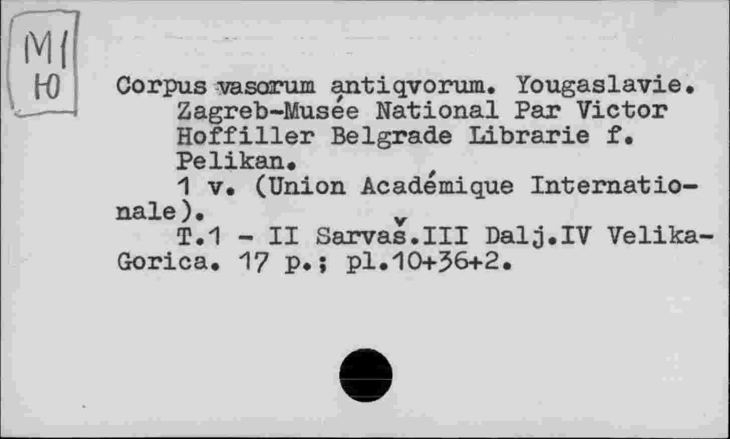 ﻿Corpus vasorum antiqvorum. Yougaslavie. Zagreb-Musée National Par Victor Hoffiller Belgrade Librarie f. Pelikan#
1 V. (Union Académique Internationale ) •
T.1 - II Sarvas.III Dalj.IV Velika-Gorica. 17 p*; pl.10+56+2.